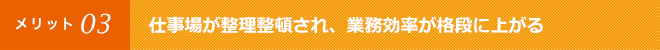 仕事場が整理整頓され、業務効率が格段に上がる