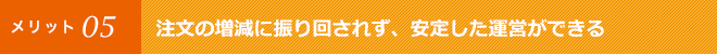 注文の増減に振り回されず、安定した運営ができる