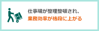 仕事場が整理整頓され、業務効率が格段に上がる