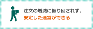 注文の増減に振り回されず、安定した運営ができる